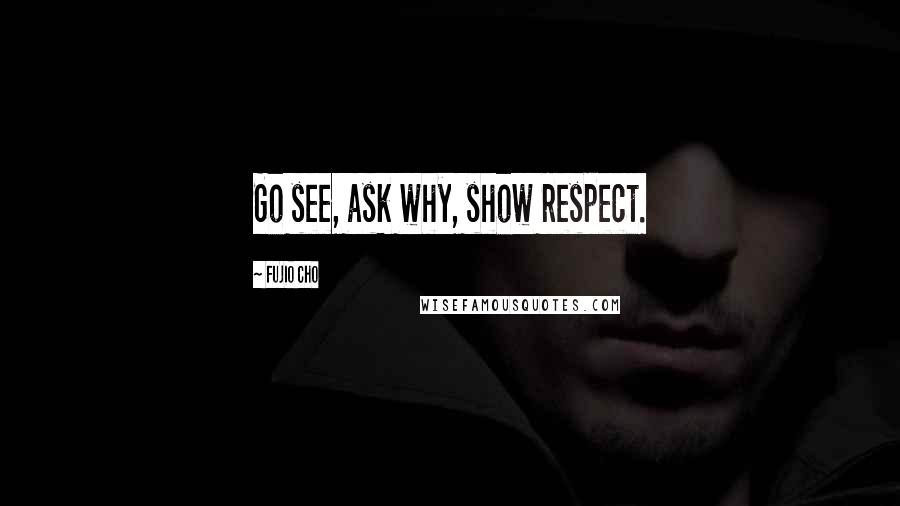 Fujio Cho Quotes: Go see, ask why, show respect.