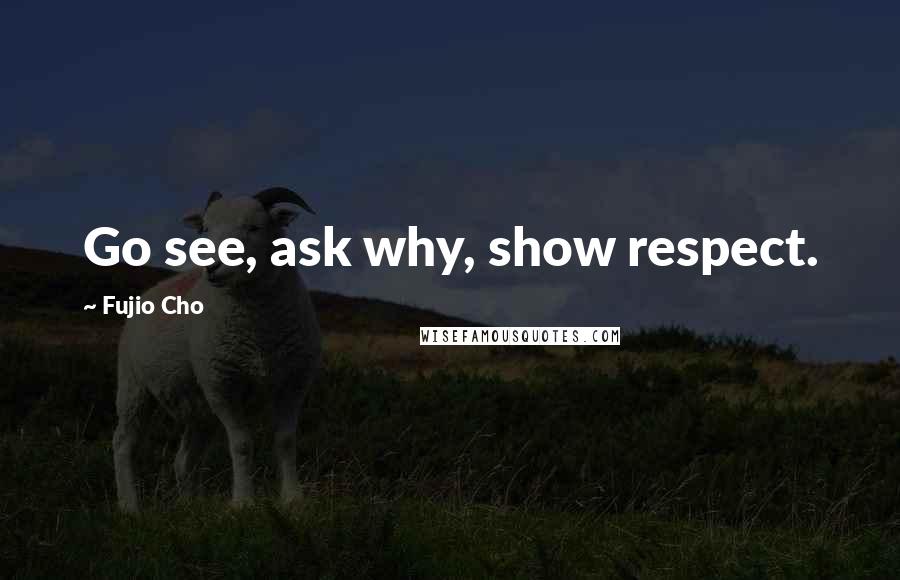 Fujio Cho Quotes: Go see, ask why, show respect.