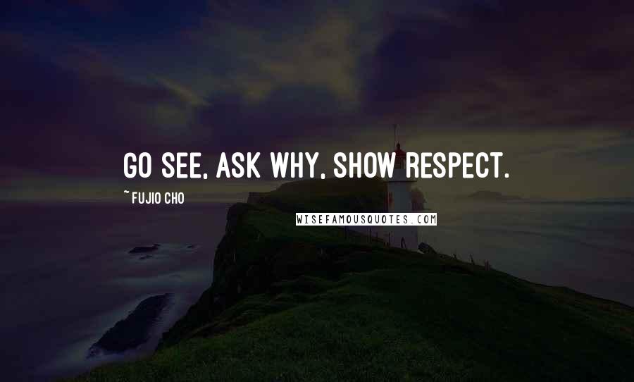Fujio Cho Quotes: Go see, ask why, show respect.