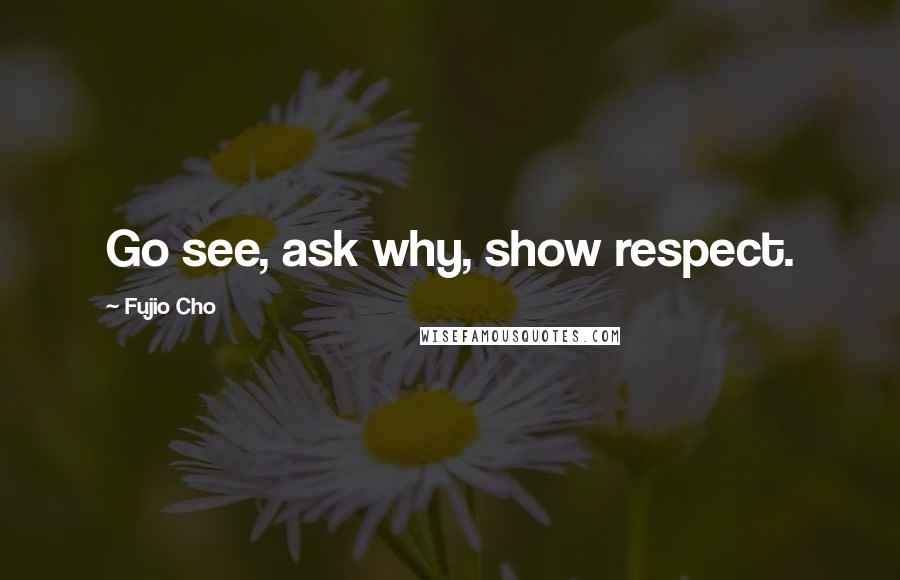 Fujio Cho Quotes: Go see, ask why, show respect.