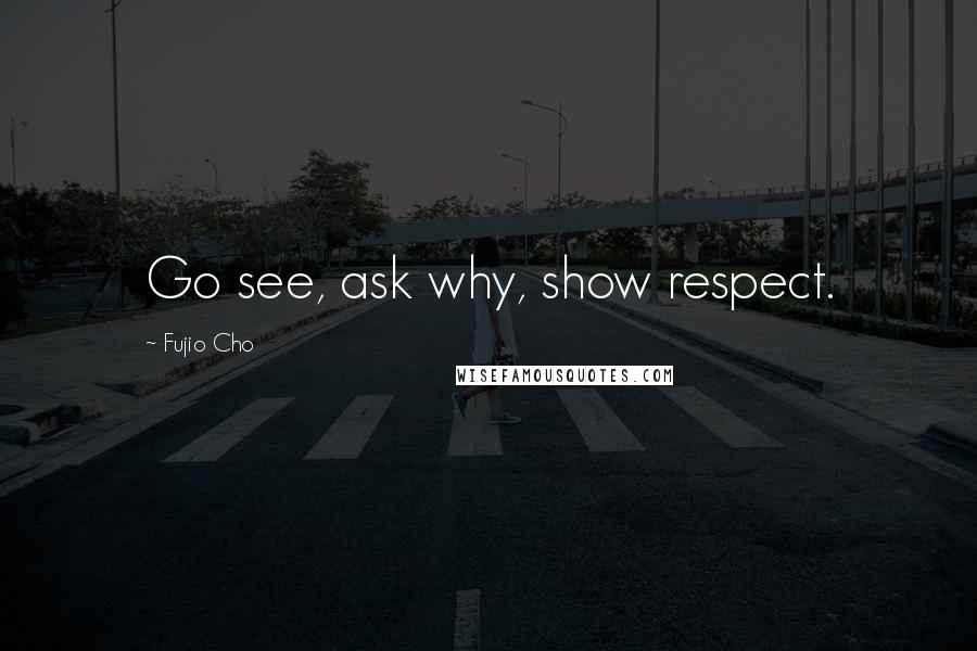 Fujio Cho Quotes: Go see, ask why, show respect.