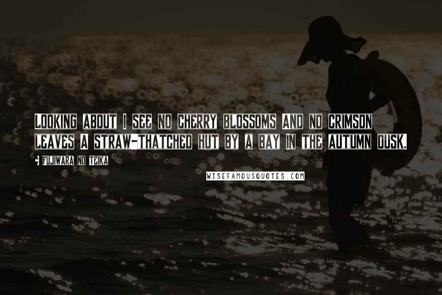 Fujiwara No Teika Quotes: Looking about I see no cherry blossoms And no crimson leaves A straw-thatched hut by a bay In the autumn dusk.