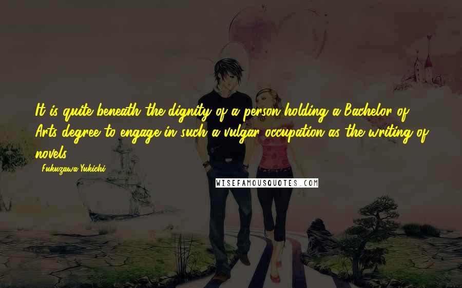 Fukuzawa Yukichi Quotes: It is quite beneath the dignity of a person holding a Bachelor of Arts degree to engage in such a vulgar occupation as the writing of novels.