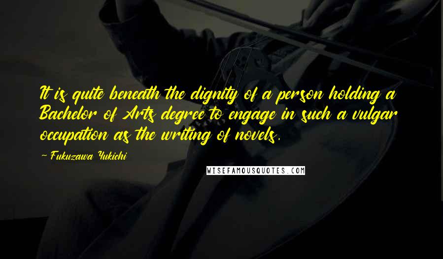 Fukuzawa Yukichi Quotes: It is quite beneath the dignity of a person holding a Bachelor of Arts degree to engage in such a vulgar occupation as the writing of novels.