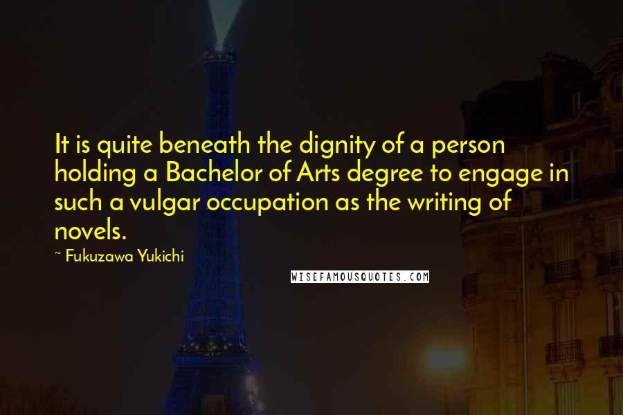 Fukuzawa Yukichi Quotes: It is quite beneath the dignity of a person holding a Bachelor of Arts degree to engage in such a vulgar occupation as the writing of novels.