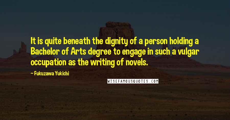 Fukuzawa Yukichi Quotes: It is quite beneath the dignity of a person holding a Bachelor of Arts degree to engage in such a vulgar occupation as the writing of novels.