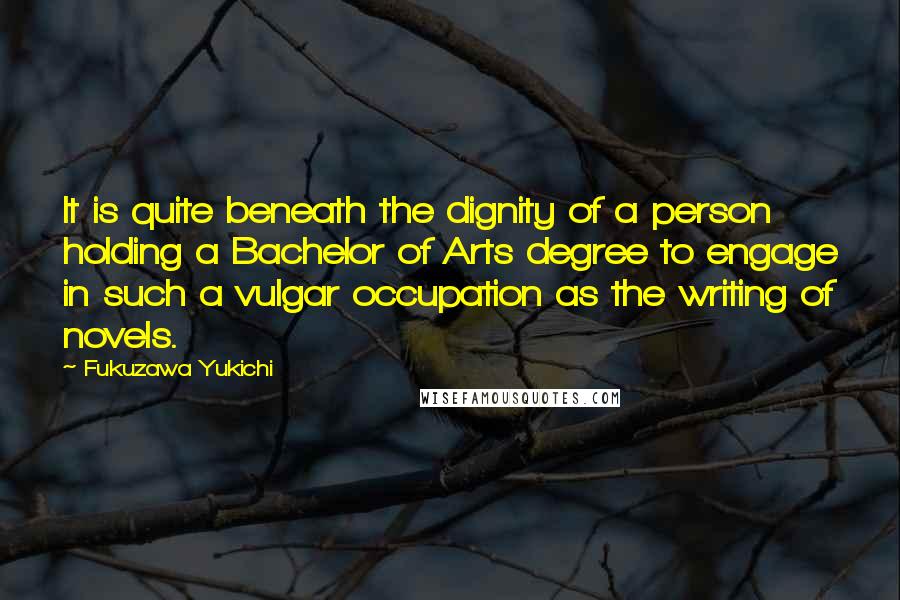 Fukuzawa Yukichi Quotes: It is quite beneath the dignity of a person holding a Bachelor of Arts degree to engage in such a vulgar occupation as the writing of novels.