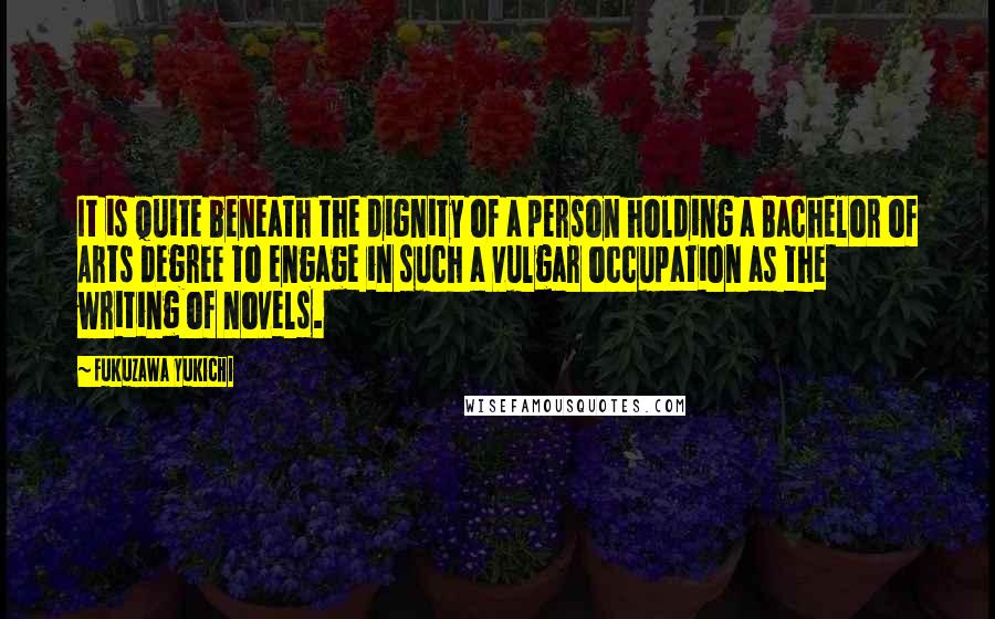 Fukuzawa Yukichi Quotes: It is quite beneath the dignity of a person holding a Bachelor of Arts degree to engage in such a vulgar occupation as the writing of novels.