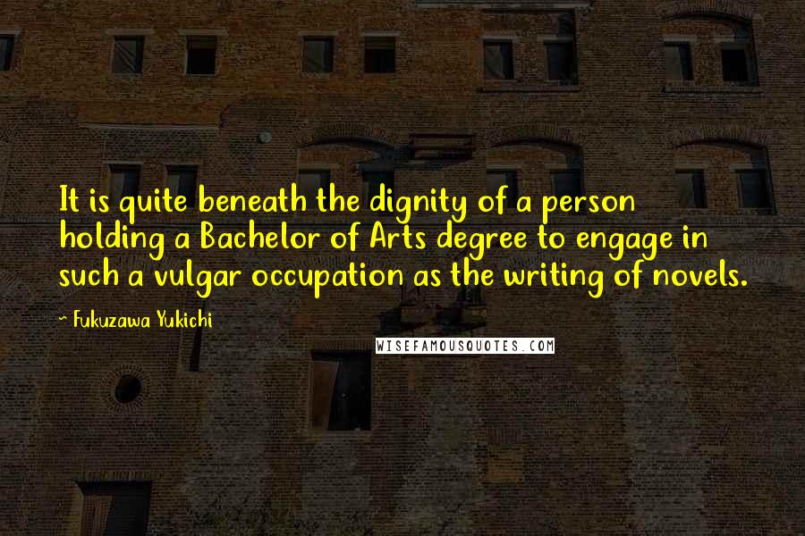 Fukuzawa Yukichi Quotes: It is quite beneath the dignity of a person holding a Bachelor of Arts degree to engage in such a vulgar occupation as the writing of novels.