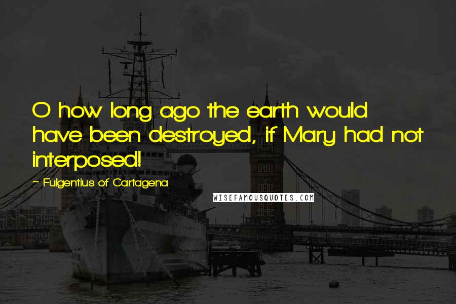 Fulgentius Of Cartagena Quotes: O how long ago the earth would have been destroyed, if Mary had not interposed!