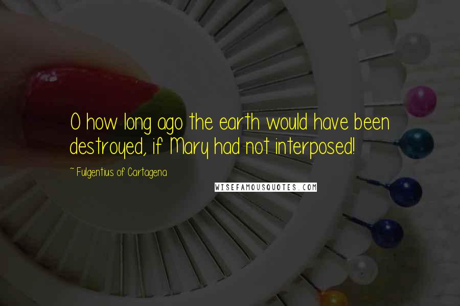 Fulgentius Of Cartagena Quotes: O how long ago the earth would have been destroyed, if Mary had not interposed!