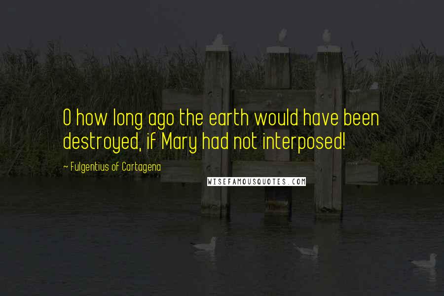 Fulgentius Of Cartagena Quotes: O how long ago the earth would have been destroyed, if Mary had not interposed!