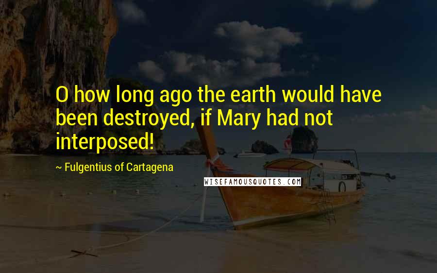 Fulgentius Of Cartagena Quotes: O how long ago the earth would have been destroyed, if Mary had not interposed!