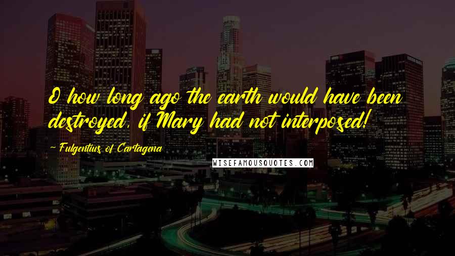 Fulgentius Of Cartagena Quotes: O how long ago the earth would have been destroyed, if Mary had not interposed!