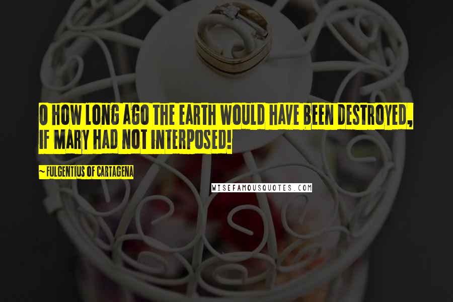 Fulgentius Of Cartagena Quotes: O how long ago the earth would have been destroyed, if Mary had not interposed!