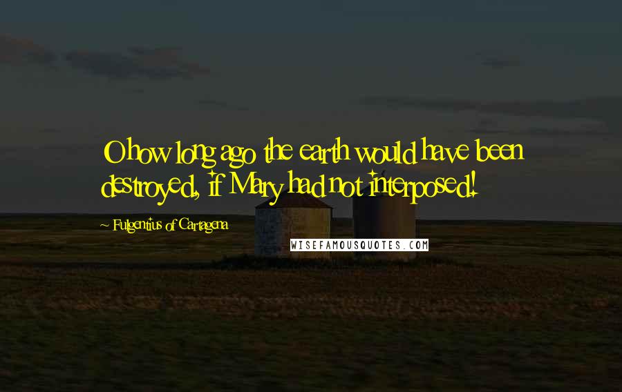 Fulgentius Of Cartagena Quotes: O how long ago the earth would have been destroyed, if Mary had not interposed!