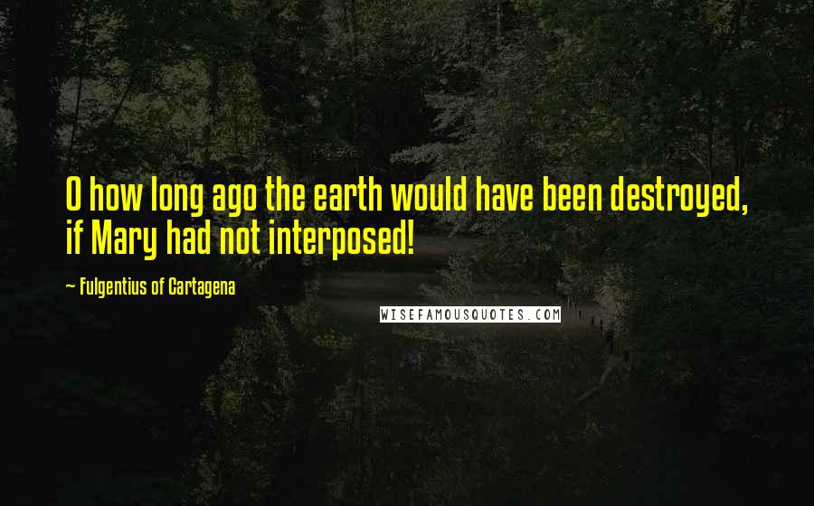 Fulgentius Of Cartagena Quotes: O how long ago the earth would have been destroyed, if Mary had not interposed!