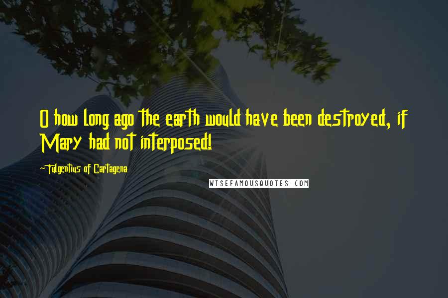 Fulgentius Of Cartagena Quotes: O how long ago the earth would have been destroyed, if Mary had not interposed!