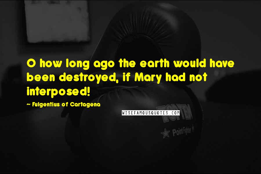 Fulgentius Of Cartagena Quotes: O how long ago the earth would have been destroyed, if Mary had not interposed!