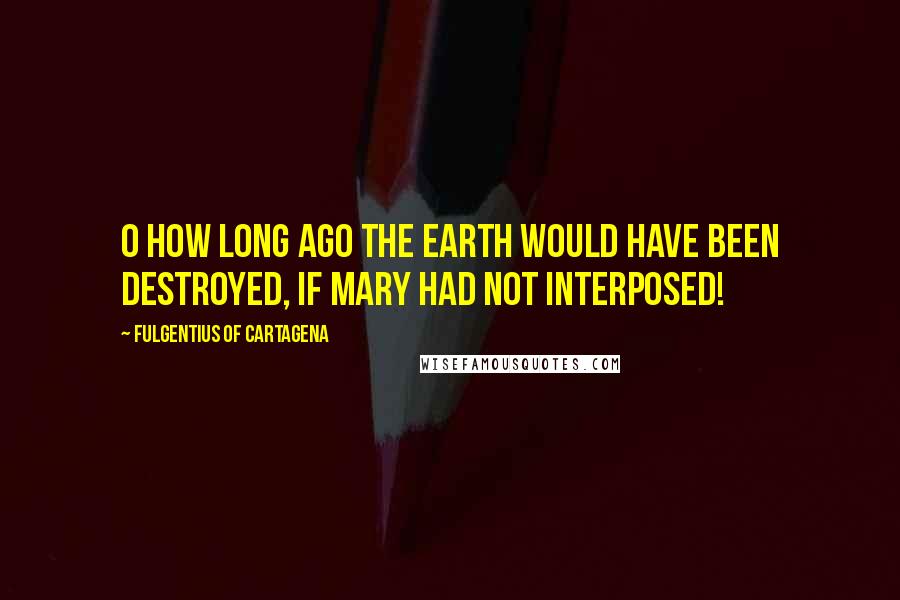 Fulgentius Of Cartagena Quotes: O how long ago the earth would have been destroyed, if Mary had not interposed!