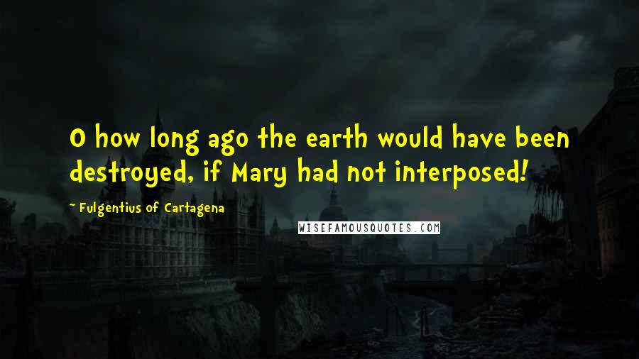 Fulgentius Of Cartagena Quotes: O how long ago the earth would have been destroyed, if Mary had not interposed!