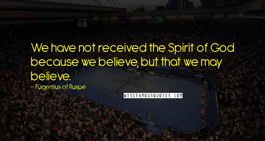 Fulgentius Of Ruspe Quotes: We have not received the Spirit of God because we believe, but that we may believe.