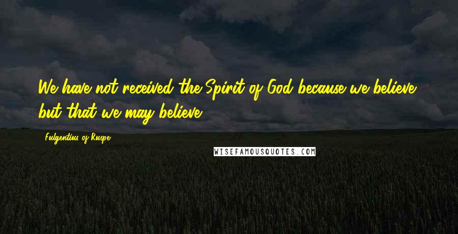Fulgentius Of Ruspe Quotes: We have not received the Spirit of God because we believe, but that we may believe.