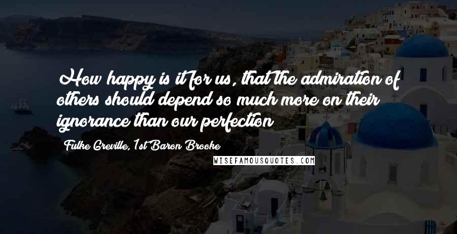 Fulke Greville, 1st Baron Brooke Quotes: How happy is it for us, that the admiration of others should depend so much more on their ignorance than our perfection!