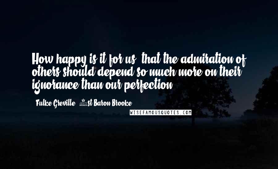 Fulke Greville, 1st Baron Brooke Quotes: How happy is it for us, that the admiration of others should depend so much more on their ignorance than our perfection!