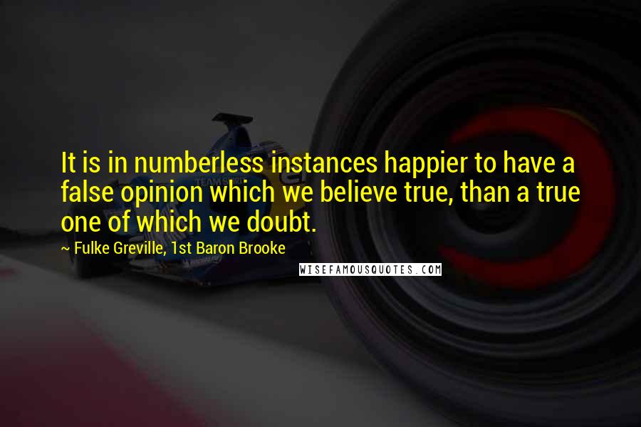 Fulke Greville, 1st Baron Brooke Quotes: It is in numberless instances happier to have a false opinion which we believe true, than a true one of which we doubt.
