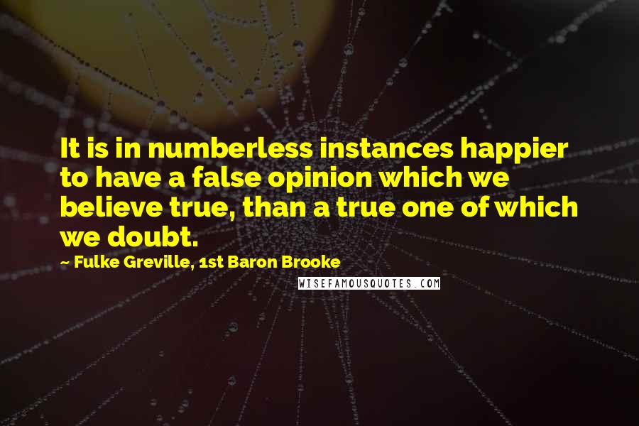 Fulke Greville, 1st Baron Brooke Quotes: It is in numberless instances happier to have a false opinion which we believe true, than a true one of which we doubt.