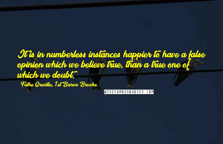 Fulke Greville, 1st Baron Brooke Quotes: It is in numberless instances happier to have a false opinion which we believe true, than a true one of which we doubt.