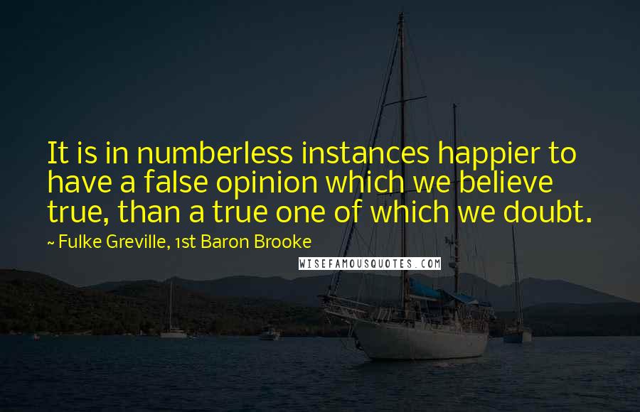 Fulke Greville, 1st Baron Brooke Quotes: It is in numberless instances happier to have a false opinion which we believe true, than a true one of which we doubt.