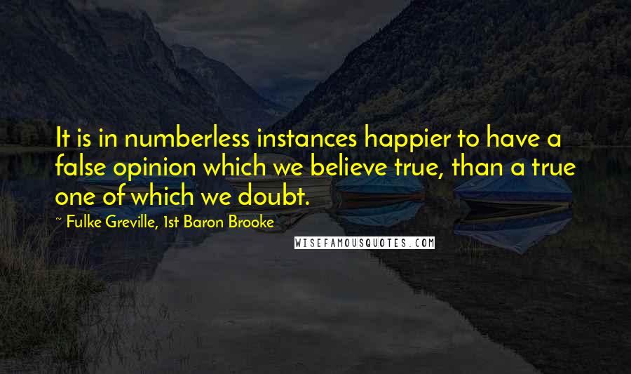 Fulke Greville, 1st Baron Brooke Quotes: It is in numberless instances happier to have a false opinion which we believe true, than a true one of which we doubt.