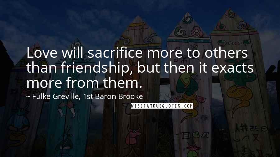 Fulke Greville, 1st Baron Brooke Quotes: Love will sacrifice more to others than friendship, but then it exacts more from them.