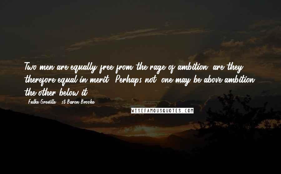 Fulke Greville, 1st Baron Brooke Quotes: Two men are equally free from the rage of ambition; are they therefore equal in merit? Perhaps not; one may be above ambition, the other below it.