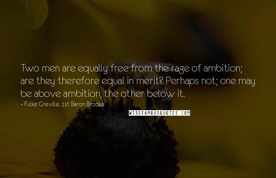 Fulke Greville, 1st Baron Brooke Quotes: Two men are equally free from the rage of ambition; are they therefore equal in merit? Perhaps not; one may be above ambition, the other below it.