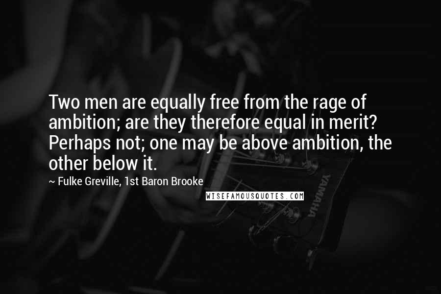 Fulke Greville, 1st Baron Brooke Quotes: Two men are equally free from the rage of ambition; are they therefore equal in merit? Perhaps not; one may be above ambition, the other below it.