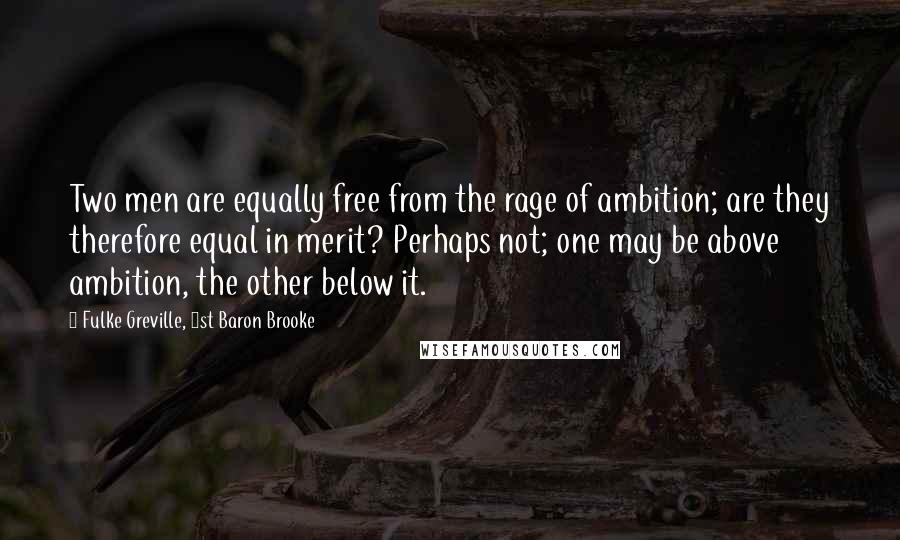 Fulke Greville, 1st Baron Brooke Quotes: Two men are equally free from the rage of ambition; are they therefore equal in merit? Perhaps not; one may be above ambition, the other below it.