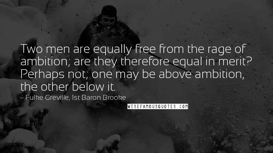 Fulke Greville, 1st Baron Brooke Quotes: Two men are equally free from the rage of ambition; are they therefore equal in merit? Perhaps not; one may be above ambition, the other below it.