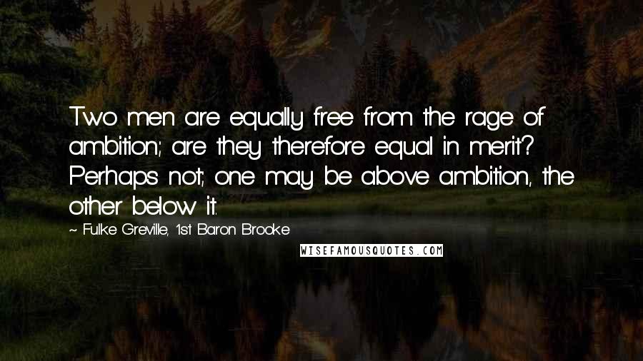 Fulke Greville, 1st Baron Brooke Quotes: Two men are equally free from the rage of ambition; are they therefore equal in merit? Perhaps not; one may be above ambition, the other below it.