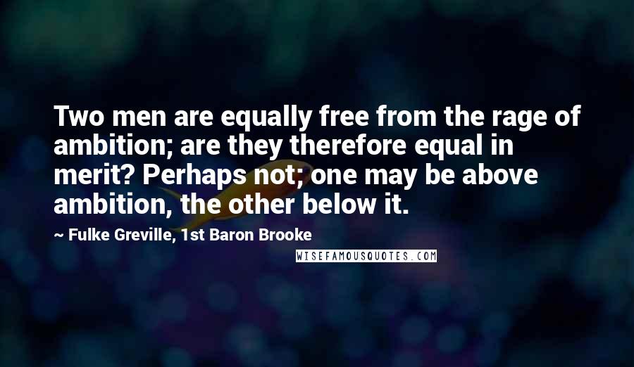 Fulke Greville, 1st Baron Brooke Quotes: Two men are equally free from the rage of ambition; are they therefore equal in merit? Perhaps not; one may be above ambition, the other below it.