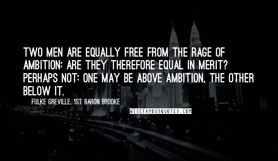 Fulke Greville, 1st Baron Brooke Quotes: Two men are equally free from the rage of ambition; are they therefore equal in merit? Perhaps not; one may be above ambition, the other below it.