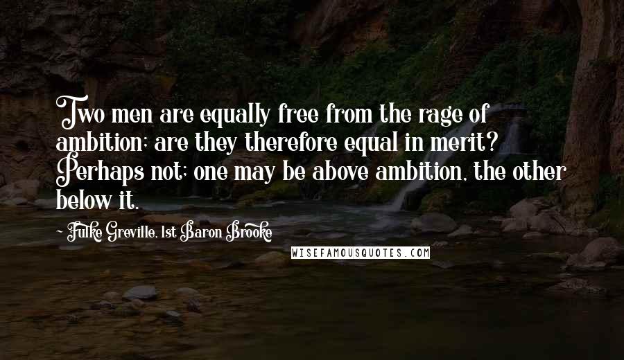 Fulke Greville, 1st Baron Brooke Quotes: Two men are equally free from the rage of ambition; are they therefore equal in merit? Perhaps not; one may be above ambition, the other below it.