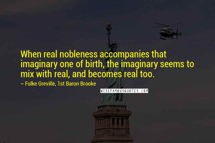Fulke Greville, 1st Baron Brooke Quotes: When real nobleness accompanies that imaginary one of birth, the imaginary seems to mix with real, and becomes real too.