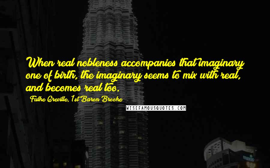 Fulke Greville, 1st Baron Brooke Quotes: When real nobleness accompanies that imaginary one of birth, the imaginary seems to mix with real, and becomes real too.