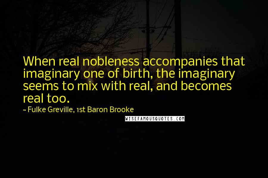 Fulke Greville, 1st Baron Brooke Quotes: When real nobleness accompanies that imaginary one of birth, the imaginary seems to mix with real, and becomes real too.