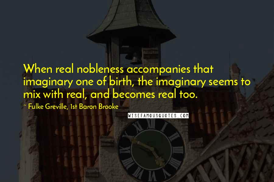 Fulke Greville, 1st Baron Brooke Quotes: When real nobleness accompanies that imaginary one of birth, the imaginary seems to mix with real, and becomes real too.