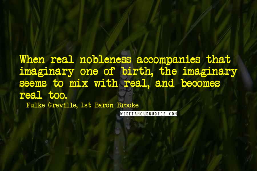 Fulke Greville, 1st Baron Brooke Quotes: When real nobleness accompanies that imaginary one of birth, the imaginary seems to mix with real, and becomes real too.