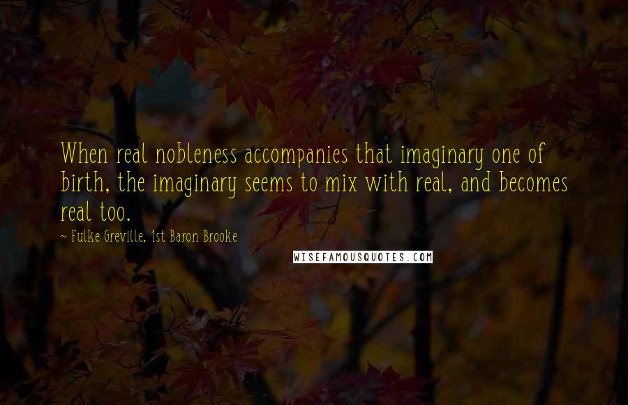 Fulke Greville, 1st Baron Brooke Quotes: When real nobleness accompanies that imaginary one of birth, the imaginary seems to mix with real, and becomes real too.